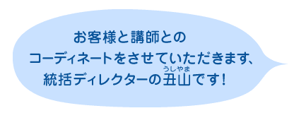 「お客様と講師とのコーディネートをさせていただきます、統括ディレクターの丑山（うしやま）です！」