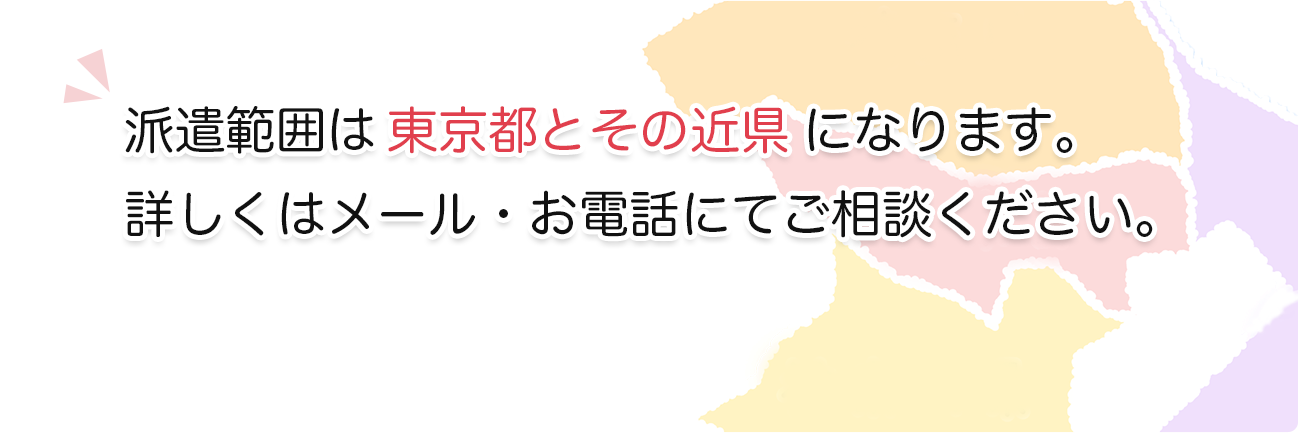 派遣範囲は東京都とその近県になります。詳しくはメール・お電話にてご相談ください。